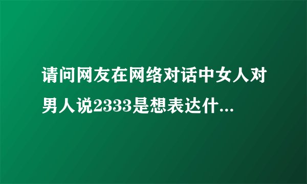请问网友在网络对话中女人对男人说2333是想表达什么意思。请指点指点。