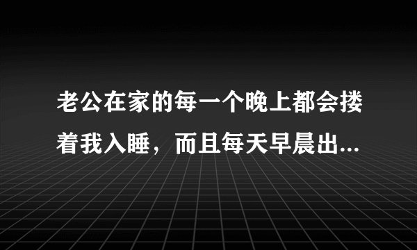 老公在家的每一个晚上都会搂着我入睡，而且每天早晨出门时都会亲我一下，他这是做作还是真的爱我？