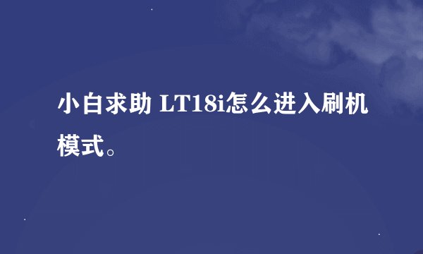小白求助 LT18i怎么进入刷机模式。