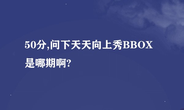 50分,问下天天向上秀BBOX是哪期啊?