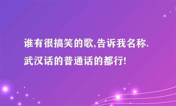 谁有很搞笑的歌,告诉我名称.武汉话的普通话的都行!