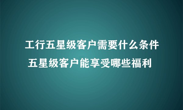 工行五星级客户需要什么条件 五星级客户能享受哪些福利
