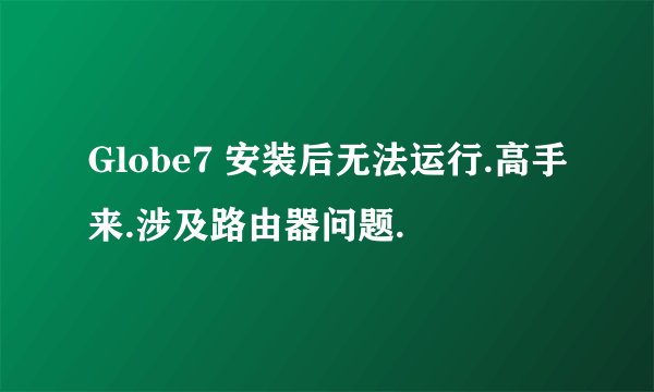 Globe7 安装后无法运行.高手来.涉及路由器问题.