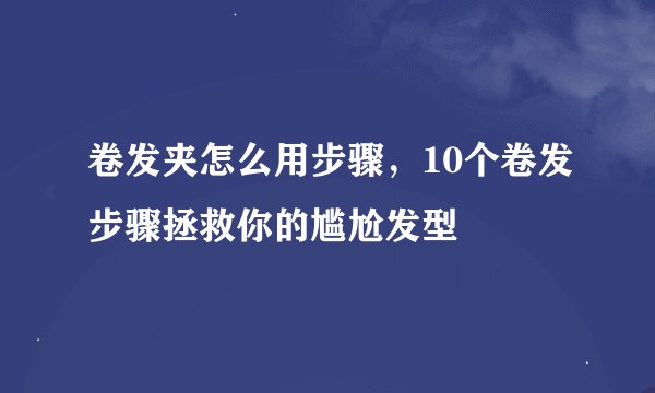 卷发夹怎么用步骤，10个卷发步骤拯救你的尴尬发型
