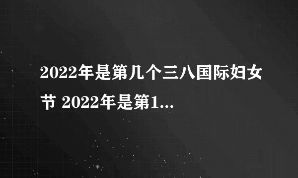 2022年是第几个三八国际妇女节 2022年是第111个国际妇女节吗