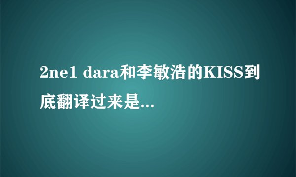 2ne1 dara和李敏浩的KISS到底翻译过来是什么意思啊 ！看了好几遍没看懂啊
