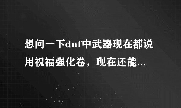 想问一下dnf中武器现在都说用祝福强化卷，现在还能用嘛 本人菜鸟来个高手指点下，讲解一下如何强化