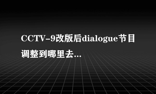 CCTV-9改版后dialogue节目调整到哪里去了？还是停播了？为什么呢？谢谢。
