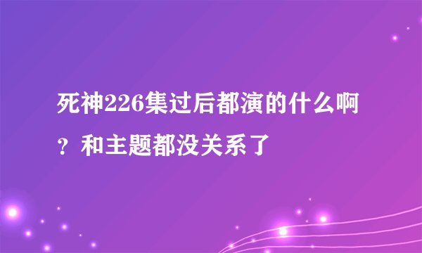 死神226集过后都演的什么啊？和主题都没关系了
