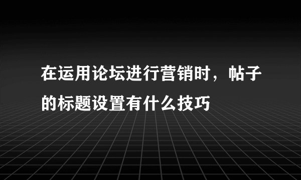 在运用论坛进行营销时，帖子的标题设置有什么技巧