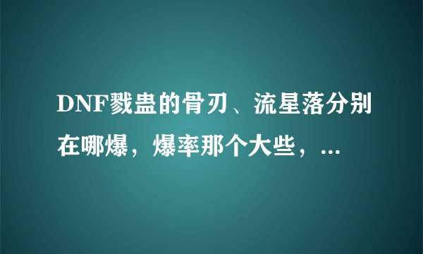 DNF戮蛊的骨刃、流星落分别在哪爆，爆率那个大些，还有实用价值那个高些？