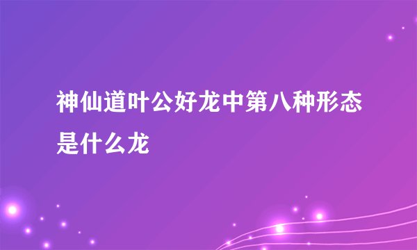 神仙道叶公好龙中第八种形态是什么龙