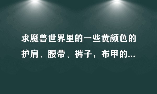 求魔兽世界里的一些黄颜色的护肩、腰带、裤子，布甲的，带名字