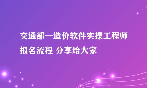 交通部—造价软件实操工程师报名流程 分享给大家