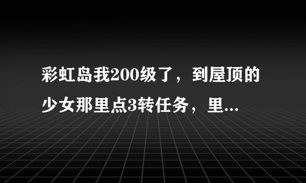 彩虹岛我200级了，到屋顶的少女那里点3转任务，里面是空的，接不了任务怎么回事？我还有转职任务没做