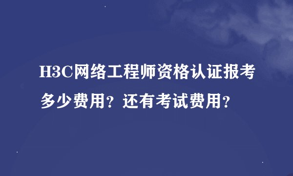 H3C网络工程师资格认证报考多少费用？还有考试费用？