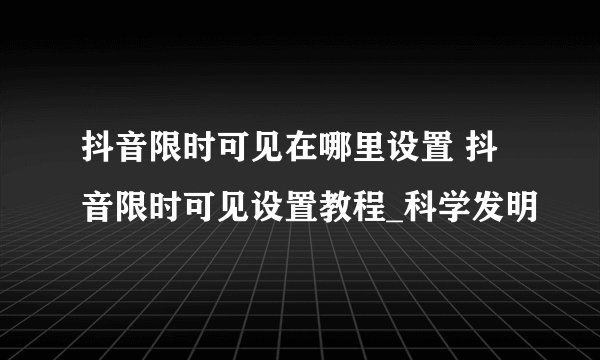 抖音限时可见在哪里设置 抖音限时可见设置教程_科学发明
