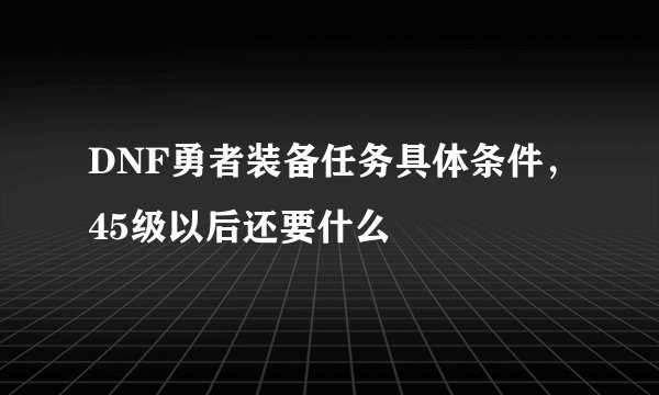 DNF勇者装备任务具体条件，45级以后还要什么