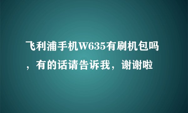 飞利浦手机W635有刷机包吗，有的话请告诉我，谢谢啦