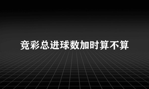 竞彩总进球数加时算不算