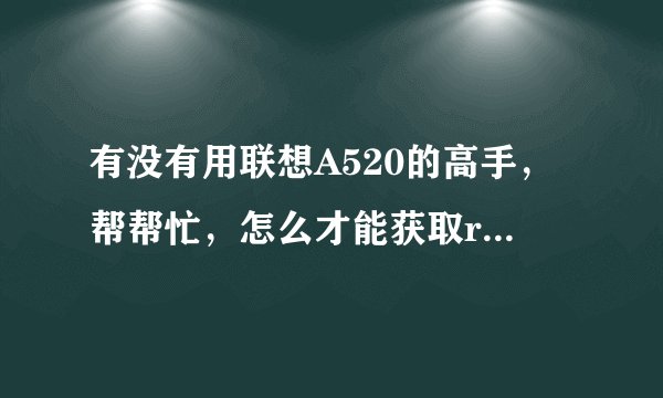 有没有用联想A520的高手，帮帮忙，怎么才能获取root权限啊？？？？不是高手的，没有用过的勿来添乱