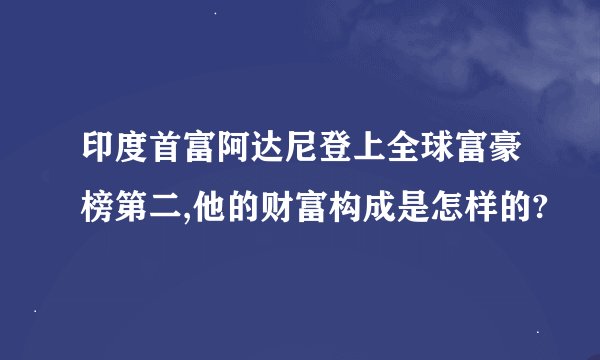 印度首富阿达尼登上全球富豪榜第二,他的财富构成是怎样的?