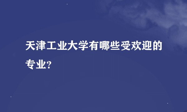 天津工业大学有哪些受欢迎的专业？