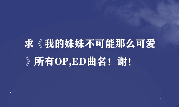 求《我的妹妹不可能那么可爱》所有OP,ED曲名！谢！