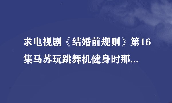 求电视剧《结婚前规则》第16集马苏玩跳舞机健身时那首英文歌曲?