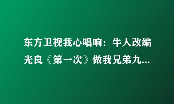 东方卫视我心唱响：牛人改编光良《第一次》做我兄弟九年，抢我女友两个 的歌词？