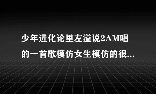 少年进化论里左溢说2AM唱的一首歌模仿女生模仿的很好是哪首？
