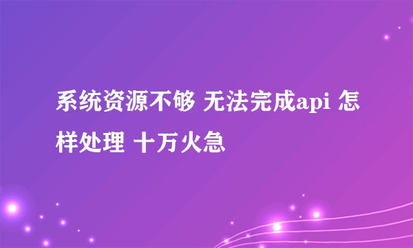 系统资源不够 无法完成api 怎样处理 十万火急