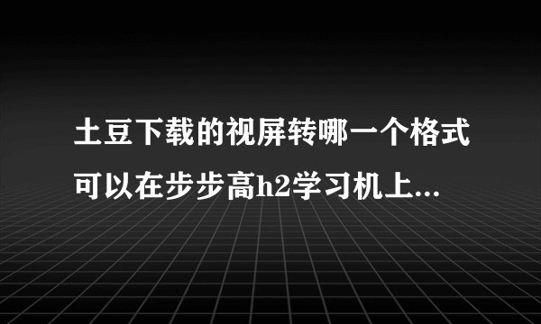 土豆下载的视屏转哪一个格式可以在步步高h2学习机上播放？急 急 急！！！