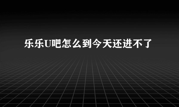 乐乐U吧怎么到今天还进不了