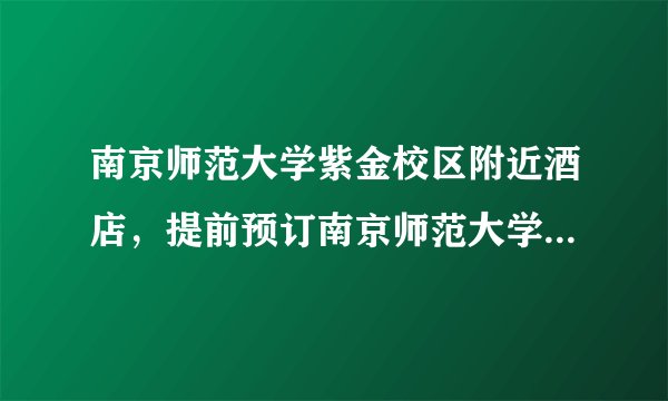 南京师范大学紫金校区附近酒店，提前预订南京师范大学紫金校区附近宾馆