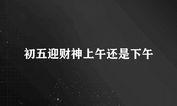 初五迎财神上午还是下午