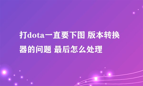 打dota一直要下图 版本转换器的问题 最后怎么处理