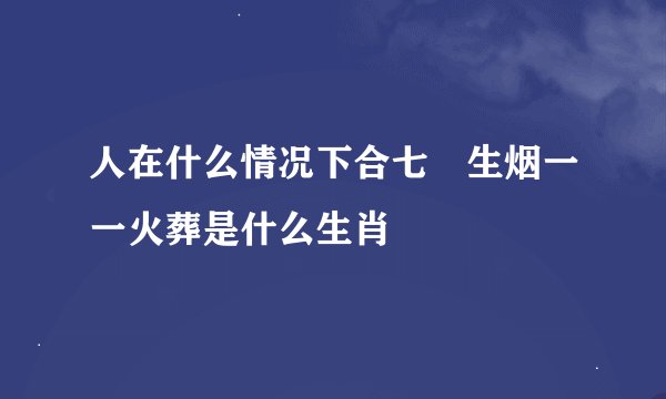 人在什么情况下合七竅生烟一一火葬是什么生肖