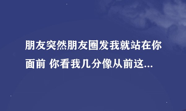 朋友突然朋友圈发我就站在你面前 你看我几分像从前这句话想表达的意思？