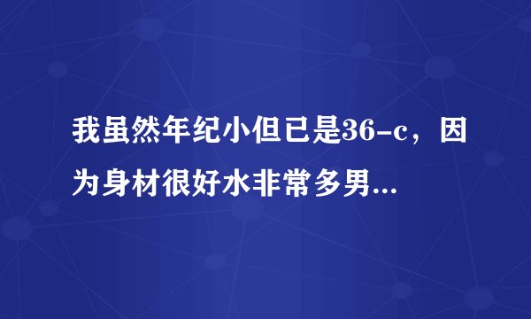 我虽然年纪小但已是36-c，因为身材很好水非常多男友很爱我，男友也很厉害。怕分泌物粘稠是病没敢让男友...