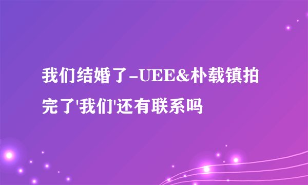 我们结婚了-UEE&朴载镇拍完了'我们'还有联系吗