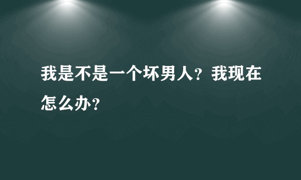 我是不是一个坏男人？我现在怎么办？