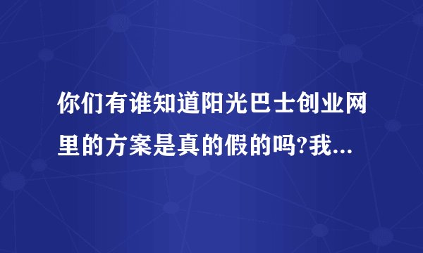 你们有谁知道阳光巴士创业网里的方案是真的假的吗?我有点不放心,会不会是骗子啊?