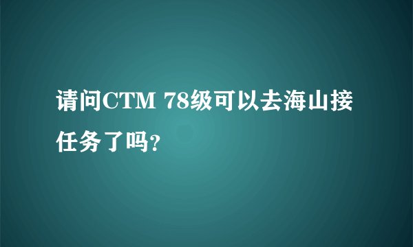 请问CTM 78级可以去海山接任务了吗？