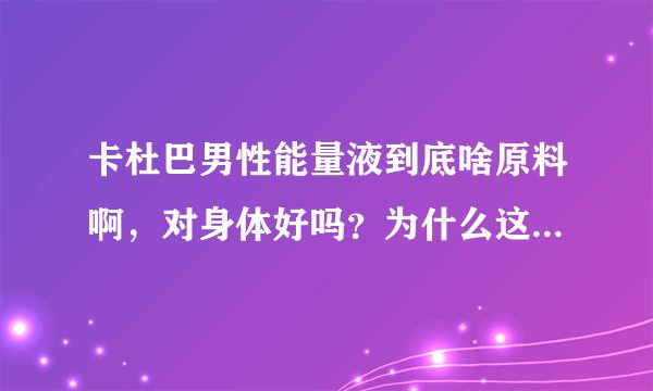 卡杜巴男性能量液到底啥原料啊，对身体好吗？为什么这么贵呢？