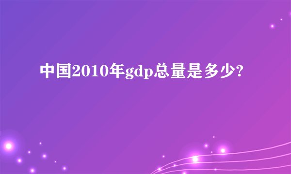 中国2010年gdp总量是多少?