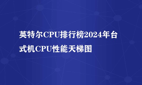 英特尔CPU排行榜2024年台式机CPU性能天梯图