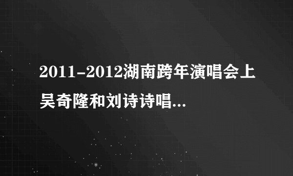 2011-2012湖南跨年演唱会上吴奇隆和刘诗诗唱的那歌叫什么？