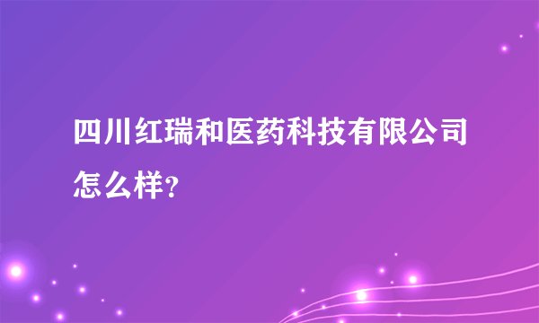 四川红瑞和医药科技有限公司怎么样？