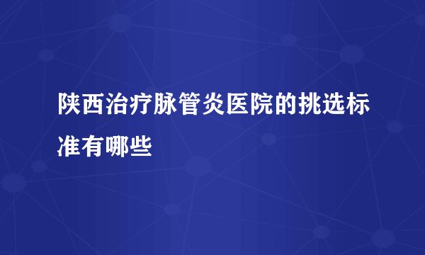 陕西治疗脉管炎医院的挑选标准有哪些